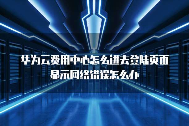 华为云费用中心怎么进去登陆页面显示网络错误怎么办