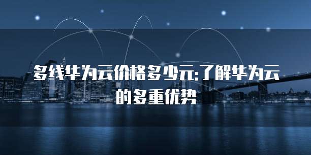 多线华为云价格多少元:了解华为云的多重优势