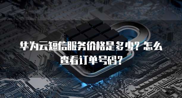 华为云短信服务价格是多少?怎么查看订单号码?