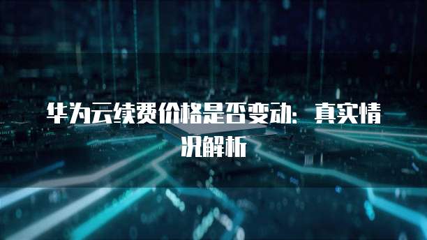 华为云续费价格是否变动:真实情况解析