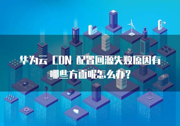 华为云 CDN 配置回源失败原因有哪些方面呢怎么办?