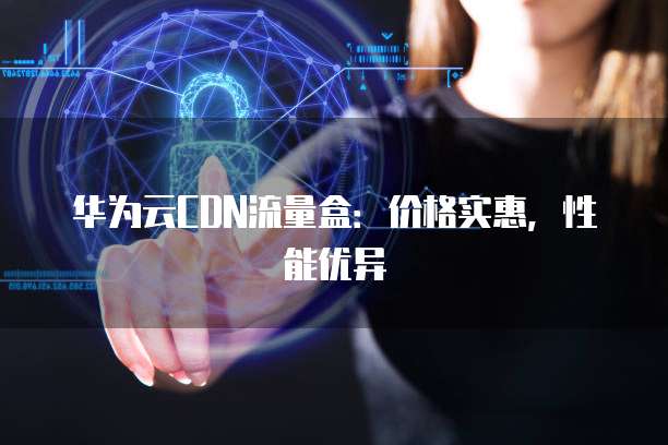 华为云CDN流量盒:价格实惠,性能优异