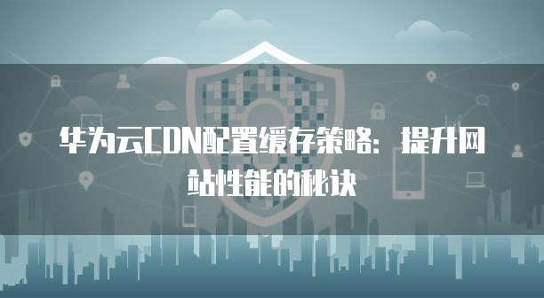 华为云CDN配置缓存策略:提升网站性能的秘诀