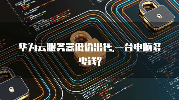 华为云服务器低价出售,一台电脑多少钱?