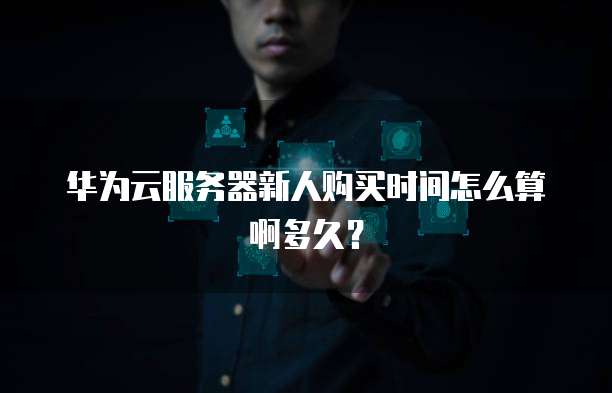 华为云服务器新人购买时间怎么算啊多久?