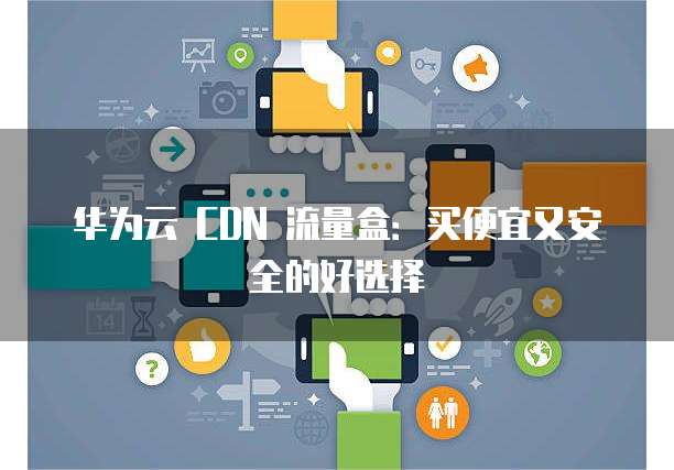 华为云 CDN 流量盒：买便宜又安全的好选择