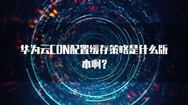 华为云CDN配置缓存策略是什么版本啊?