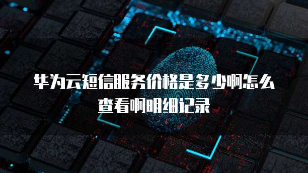 华为云短信服务价格是多少啊怎么查看啊明细记录