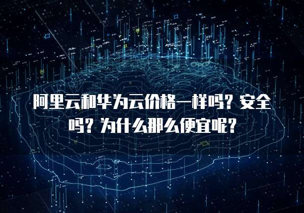 阿里云和华为云价格一样吗?安全吗?为什么那么便宜呢?