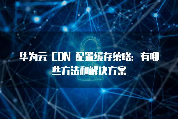 华为云 CDN 配置缓存策略：有哪些方法和解决方案