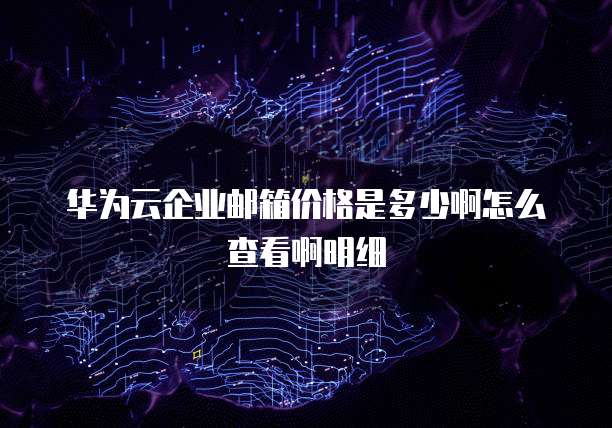 华为云企业邮箱价格是多少啊怎么查看啊明细