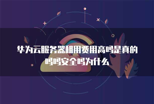 华为云服务器租用费用高吗是真的吗吗安全吗为什么
