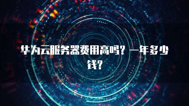 华为云服务器费用高吗?一年多少钱?