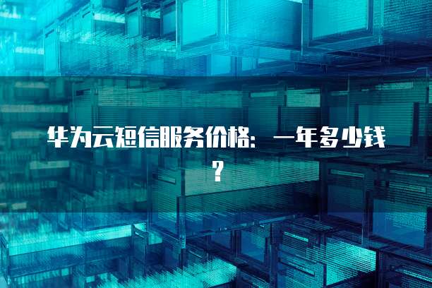 华为云短信服务价格:一年多少钱?