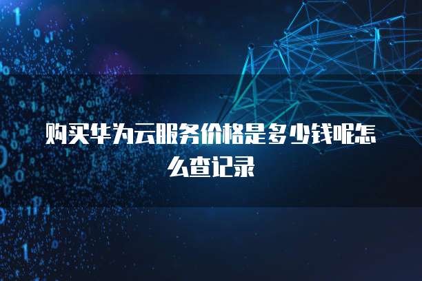购买华为云服务价格是多少钱呢怎么查记录