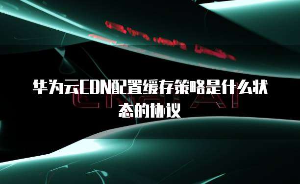 华为云CDN配置缓存策略是什么状态的协议