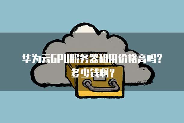 华为云GPU服务器租用价格高吗?多少钱啊?