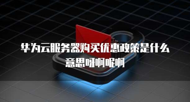 华为云服务器购买优惠政策是什么意思呀啊呢啊