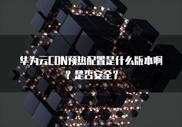 华为云CDN预热配置是什么版本啊?是否安全?