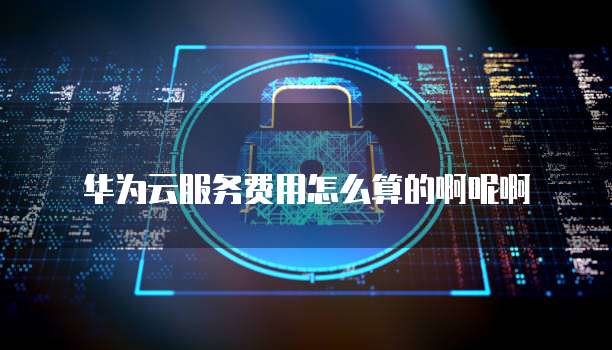 华为云服务费用怎么算的啊呢啊