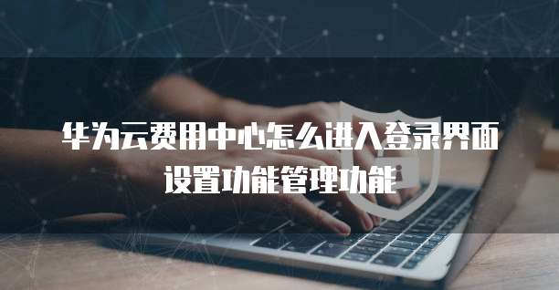华为云费用中心怎么进入登录界面设置功能管理功能