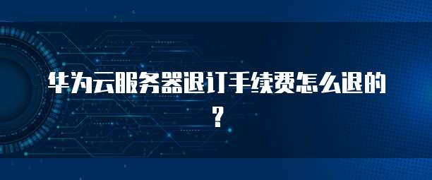华为云服务器退订手续费怎么退的？