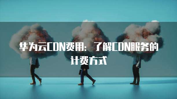 华为云CDN费用:了解CDN服务的计费方式