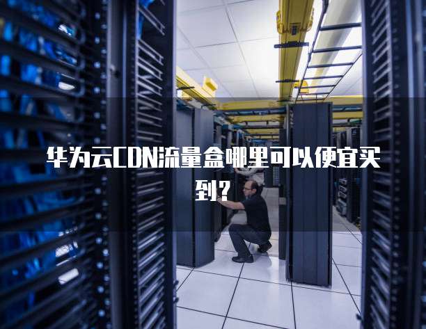 华为云CDN流量盒哪里可以便宜买到?