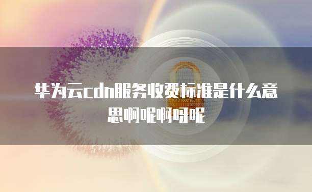 华为云cdn服务收费标准是什么意思啊呢啊呀呢