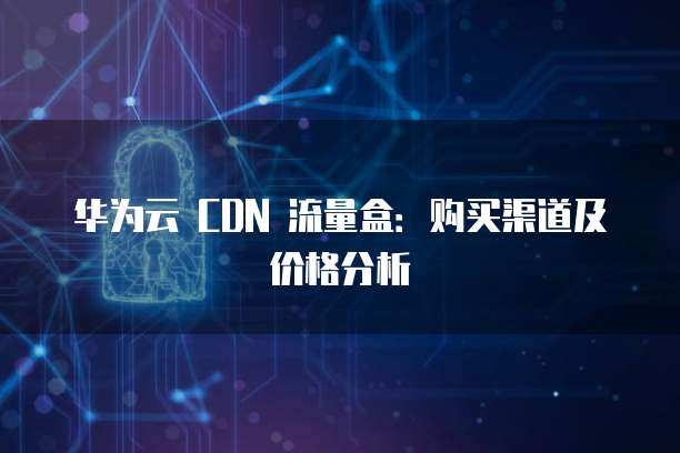 华为云 CDN 流量盒：购买渠道及价格分析