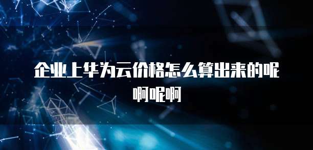 企业上华为云价格怎么算出来的呢啊呢啊