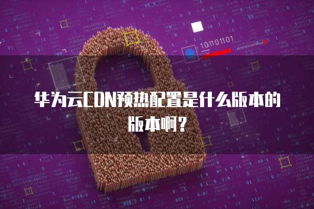 华为云CDN预热配置是什么版本的版本啊?