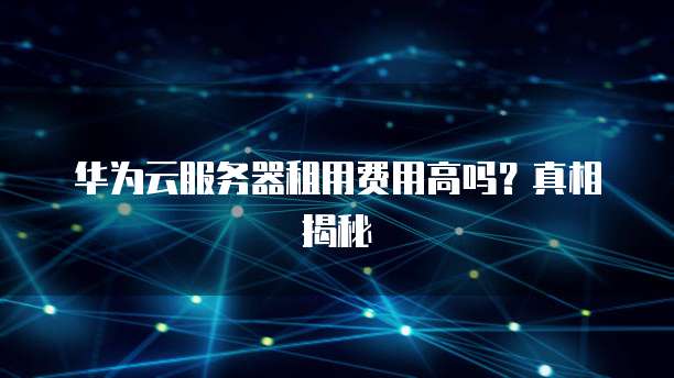 华为云服务器租用费用高吗?真相揭秘