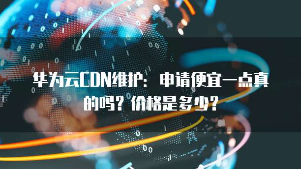 华为云CDN维护:申请便宜一点真的吗?价格是多少?
