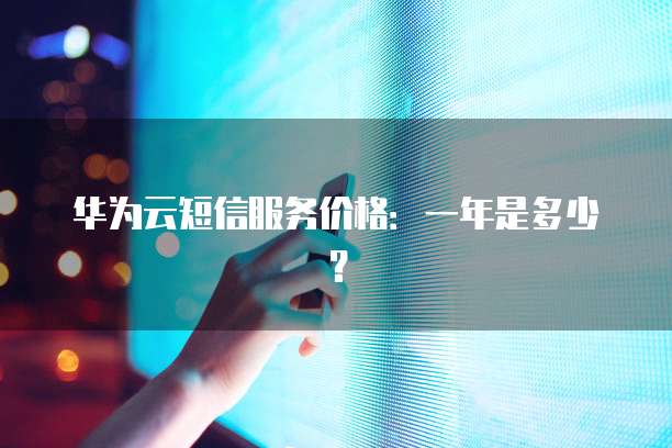 华为云短信服务价格:一年是多少?