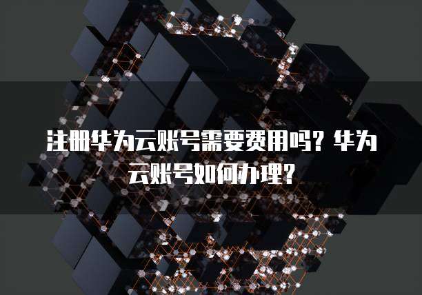 注册华为云账号需要费用吗?华为云账号如何办理?
