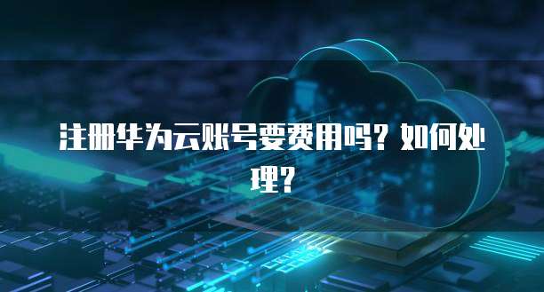 注册华为云账号要费用吗?如何处理?