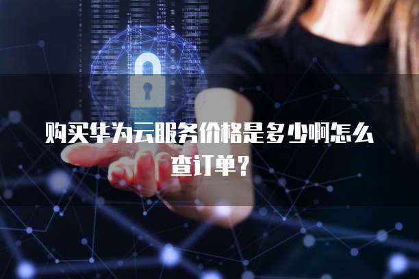 购买华为云服务价格是多少啊怎么查订单?