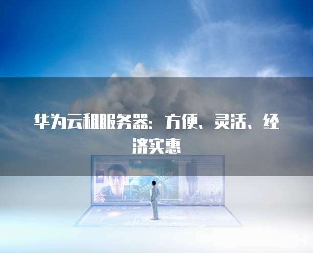 华为云租服务器:方便、灵活、经济实惠