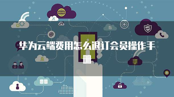华为云端费用怎么退订会员操作手册