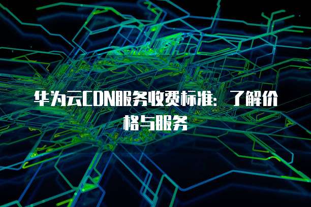 华为云CDN服务收费标准:了解价格与服务