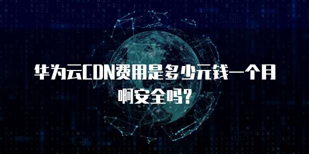 华为云CDN费用是多少元钱一个月啊安全吗?