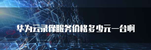 华为云录像服务价格多少元一台啊