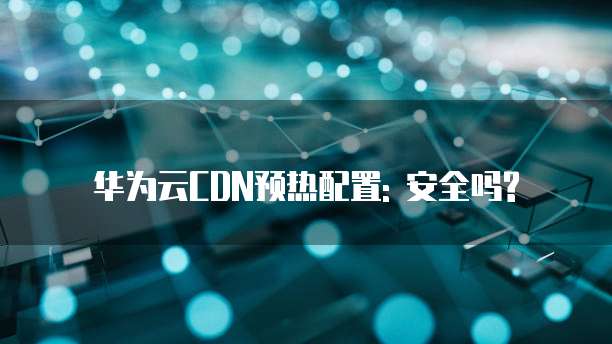 华为云CDN预热配置: 安全吗?