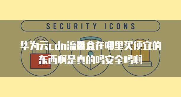 华为云cdn流量盒在哪里买便宜的东西啊是真的吗安全吗啊
