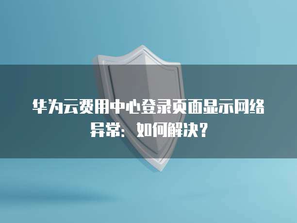 华为云费用中心登录页面显示网络异常:如何解决?