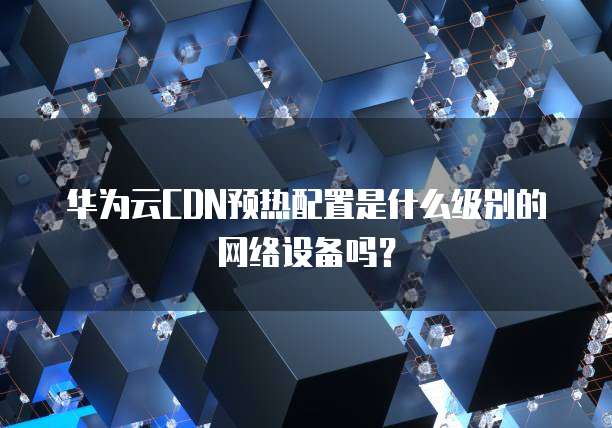 华为云CDN预热配置是什么级别的网络设备吗?