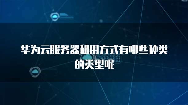 华为云服务器租用方式有哪些种类的类型呢
