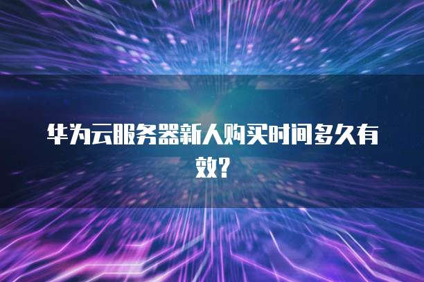 华为云服务器新人购买时间多久有效?