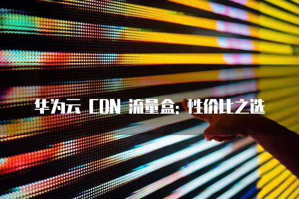 华为云 CDN 流量盒: 性价比之选